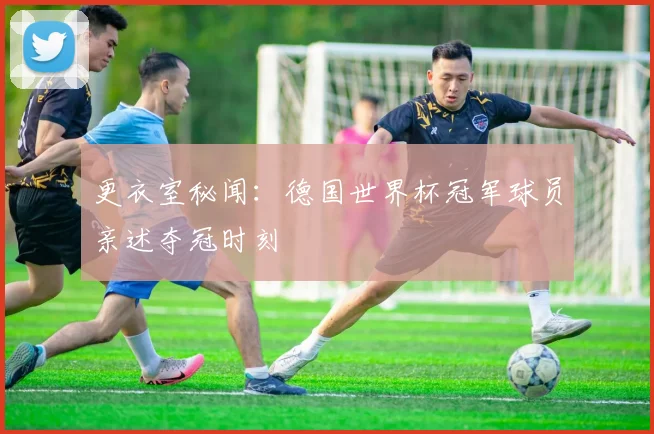 更衣室秘闻：德国世界杯冠军球员亲述夺冠时刻