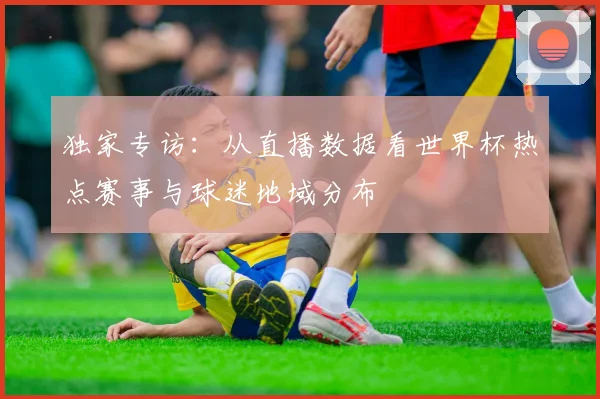 独家专访:从直播数据看世界杯热点赛事与球迷地域分布
