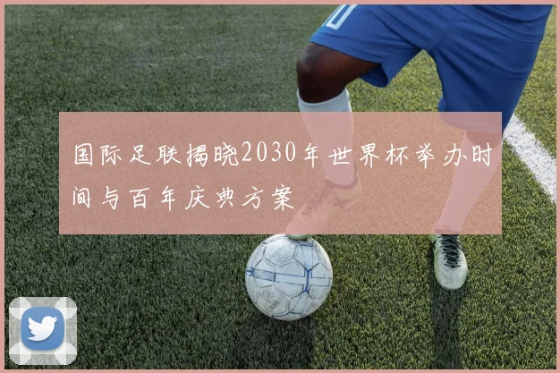 国际足联揭晓2030年世界杯举办时间与百年庆典方案