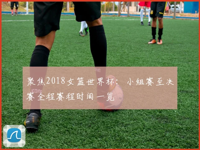 聚焦2018女篮世界杯：小组赛至决赛全程赛程时间一览
