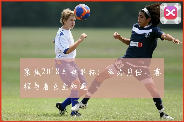 聚焦2018年世界杯:举办月份、赛程与看点全知道