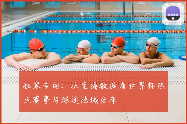 独家专访:从直播数据看世界杯热点赛事与球迷地域分布