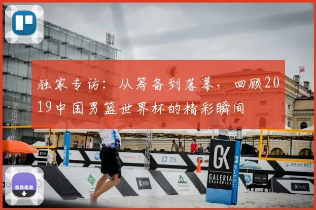 独家专访：从筹备到落幕，回顾2019中国男篮世界杯的精彩瞬间