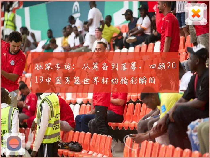 独家专访：从筹备到落幕，回顾2019中国男篮世界杯的精彩瞬间